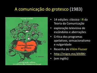 A comunicação do grotesco (1983)

                • 14 edições: clássico BR da
                  Teoria da Comunicação
                • exploração televisiva de
                  escândalos e aberrações
                • Crítica dos programas
                  apelativos, sensacionalismo
                  e vulgaridade
                • Resenha de Vilém Flusser
                • http://migre.me/dWBKr
                • (em inglês)
 