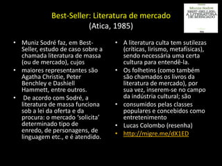 Best-Seller: Literatura de mercado
                        (Atica, 1985)
• Muniz Sodré faz, em Best-        • A literatura culta tem sutilezas
  Seller, estudo de caso sobre a     (críticas, lirismo, metafísicas),
  chamada literatura de massa        sendo necessária uma certa
  (ou de mercado), cujos             cultura para entendê-la.
• maiores representantes são       • Os folhetins (como também
  Agatha Christie, Peter             são chamados os livros da
  Benchley e Dashiell                literatura de mercado), por
  Hammett, entre outros.             sua vez, inserem-se no campo
• De acordo com Sodré, a             da indústria cultural; são
  literatura de massa funciona     • consumidos pelas classes
  sob a lei da oferta e da           populares e concebidos como
  procura: o mercado ‘solicita’      entretenimento
  determinado tipo de              • Lucas Colombo (resenha)
  enredo, de personagens, de       • http://migre.me/dX1ED
  linguagem etc., e é atendido.
 
