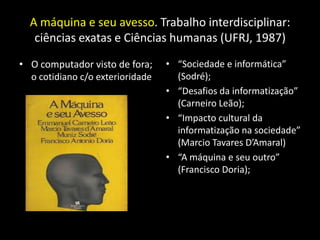 A máquina e seu avesso. Trabalho interdisciplinar:
   ciências exatas e Ciências humanas (UFRJ, 1987)

• O computador visto de fora;     • “Sociedade e informática”
  o cotidiano c/o exterioridade     (Sodré);
                                  • “Desafios da informatização”
                                    (Carneiro Leão);
                                  • “Impacto cultural da
                                    informatização na sociedade”
                                    (Marcio Tavares D’Amaral)
                                  • “A máquina e seu outro”
                                    (Francisco Doria);
 