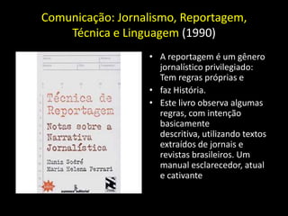 Comunicação: Jornalismo, Reportagem,
    Técnica e Linguagem (1990)
                  • A reportagem é um gênero
                    jornalístico privilegiado:
                    Tem regras próprias e
                  • faz História.
                  • Este livro observa algumas
                    regras, com intenção
                    basicamente
                    descritiva, utilizando textos
                    extraídos de jornais e
                    revistas brasileiros. Um
                    manual esclarecedor, atual
                    e cativante
 