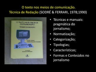 O texto nos meios de comunicação.
Técnica de Redação (SODRÉ & FERRARI, 1978;1990)
                        • Técnicas e manuais:
                          pragmática do
                          jornalismo;
                        • Normatização;
                        • Categorização;
                        • Tipologias;
                        • Características;
                        • Formas e Conteúdos no
                          jornalismo
 