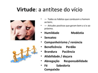  Virtude: a antítese do vício
• — Todos os hábitos que conduzem o homem
ao bem;
• — Atitudes positivas que geram bem a sí e ao
próximo.
• Humildade                Modéstia
• Sensatez     
• Companheirismo / renúncia
• Beneficência      Perdão
• Brandura       Paciência
• Afabilidade / doçura
• Abnegação      Responsabilidade
• Fé            Sabedoria                       
Compaixão
 