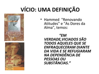 VÍCIO: UMA DEFINIÇÃO
• Hammed "Renovando
Atitudes" e "As Dores da
Alma", temos:
“EM
VERDADE,VICIADOS SÃO
TODOS AQUELES QUE SE
ENFRAQUECERAM DIANTE
DA VIDA E SE REFUGIARAM
NA DEPENDÊNCIA DE
PESSOAS OU
SUBSTÂNCIAS.”
 