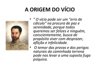  A ORIGEM DO VÍCIO
• " O vício pode ser um "erro de 
cálculo“ na procura de paz e 
serenidade, porque todos 
queremos ser felizes e ninguém, 
conscientemente, busca de 
propósito viver com desprazer, 
aflição e infelicidade.
•  O temor das provas e dos perigos 
naturais da caminhada terrena 
pode nos levar a uma suposta fuga 
psíquica.
 