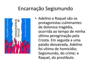 Encarnação Segismundo
• Adelino e Raquel são os
protagonistas culminantes
de dolorosa tragédia,
ocorrida ao tempo de minha
última peregrinação pela
Crosta. Em seguida a uma
paixão desvairada, Adelino
foi vítima de homicídio;
Segismundo, do crime; e
Raquel, do prostíbulo.
 