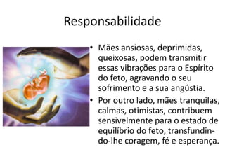 Responsabilidade
• Mães ansiosas, deprimidas,
queixosas, podem transmitir
essas vibrações para o Espírito
do feto, agravando o seu
sofrimento e a sua angústia.
• Por outro lado, mães tranquilas,
calmas, otimistas, contribuem
sensivelmente para o estado de
equilíbrio do feto, transfundin-
do-lhe coragem, fé e esperança.
 