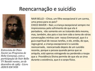 Reencarnação e suicídio
NAIR BELLO – Chico, um filho excepcional é um carma,
uma prova para os pais?
CHICO XAVIER – Nair, a criança excepcional sempre me
impressionou pelo sofrimento de que ela é
portadora, não somente em se tratando dela mesma,
mas, também, dos pais e isso tem sido o tema de várias
conversações minhas com nosso Emmanuel, que é o
guia espiritual de nossas tarefas, e ele, então, diz que,
regra geral, a criança excepcional é o suicida
reencarnado, reencarnado depois de um suicídio
recente, porque a pessoa quando pensa que se
aniquila, está apenas estragando ou perdendo a roupa
que a Providência Divina permite de que ela se sirva
durante a existência, que é o corpo físico.
Entrevista de Chico
Xavier ao Programa de
Hebe Camargo, com a
participação de Nair Bello
TV Bandei rantes, 20 de
dezembro de 1985 - Livro
JESUS EM NÓS
 