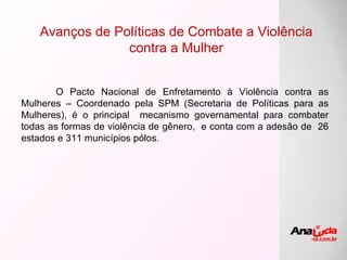 Avanços de Políticas de Combate a Violência contra a Mulher O Pacto Nacional de Enfretamento à Violência contra as Mulheres – Coordenado pela SPM (Secretaria de Políticas para as Mulheres), é o principal  mecanismo governamental para combater todas as formas de violência de gênero,  e conta com a adesão de  26 estados e 311 municípios pólos. 