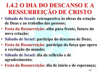 1.4.2 O DIA DO DESCANSO E A RESSURREIÇÃO DE CRISTO Sábado de Israel:  retrospectiva às obras da criação de Deus e ao trabalho das pessoas; Festa da Ressurreição:  olha para frente, futuro da nova criação; Sábado de Israel:  participa do descanso de Deus; Festa da Ressurreição:  participa da força que opera a recriação do mundo; Sábado de Israel:  dia de reflexão e de agradecimento; Festa da Ressurreição:  dia de início e de esperança; 
