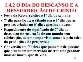 1.4.2 O DIA DO DESCANSO E A RESSURREIÇÃO DE CRISTO Festa da Ressurreição: o 1º dia da semana; 7º dia para Deus: o sábado era o 1º dia que as pessoas criadas no 6º dia experimentavam; Esquecimento do significado do 7º dia do descanso: estruturação de um mundo sem celebração, de um tempo visto somente pela ótica da produção e do progresso; Conversão em fábricas que poluem e de pessoas que atuam em um mercado de trabalho gerador mais de morte, que de vida. 