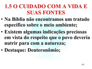 1.5 O CUIDADO COM A VIDA E SUAS FONTES Na Bíblia não encontramos um tratado específico sobre o meio ambiente; Existem algumas indicações preciosas em vista do respeito que o povo deveria nutrir para com a natureza; Destaque: Deuteronômio; 