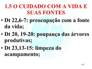1.5 O CUIDADO COM A VIDA E SUAS FONTES Dt 22,6-7: preocupação com a fonte da vida; Dt 20, 19-20: poupança das árvores produtivas; Dt 23,13-15: limpeza do acampamento; 