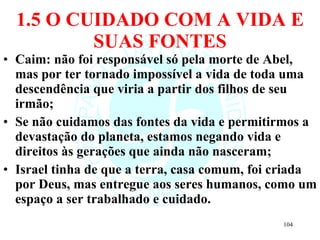1.5 O CUIDADO COM A VIDA E SUAS FONTES Caim: não foi responsável só pela morte de Abel, mas por ter tornado impossível a vida de toda uma descendência que viria a partir dos filhos de seu irmão; Se não cuidamos das fontes da vida e permitirmos a devastação do planeta, estamos negando vida e direitos às gerações que ainda não nasceram; Israel tinha de que a terra, casa comum, foi criada por Deus, mas entregue aos seres humanos, como um espaço a ser trabalhado e cuidado. 