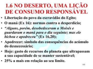 1.6 NO DESERTO, UMA LIÇÃO DE CONSUMO RESPONSÁVEL Libertação do povo da escravidão do Egito; O maná (Ex 16): normas contra o desperdício; “ Alguns, porém, desobedeceram a Moisés e guardaram o maná para o dia seguinte; mas ele bichou e apodreceu”  (Ex 16,20);  Apodrecer: símbolo das consequências do acúmulo do desnecessário; Hoje: gasto de recursos do planeta que ultrapassam a sua capacidade de se manter sustentável; 25% a mais em relação ao seu limite. 