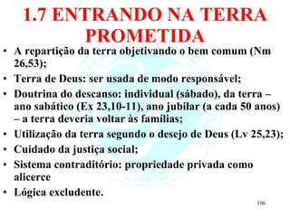 1.7 ENTRANDO NA TERRA PROMETIDA A repartição da terra objetivando o bem comum (Nm 26,53); Terra de Deus: ser usada de modo responsável; Doutrina do descanso: individual (sábado), da terra – ano sabático (Ex 23,10-11), ano jubilar (a cada 50 anos) – a terra deveria voltar às famílias; Utilização da terra segundo o desejo de Deus (Lv 25,23); Cuidado da justiça social; Sistema contraditório: propriedade privada como alicerce Lógica excludente. 