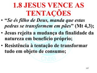 1.8 JESUS VENCE AS TENTAÇÕES “ Se és filho de Deus, manda que estas pedras se transformem em pães ” (Mt 4,3); Jesus rejeita a mudança da finalidade da natureza em benefício próprio; Resistência à tentação de transformar tudo em objeto de consumo; 