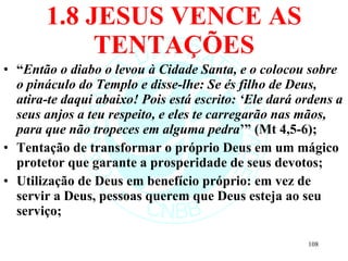 1.8 JESUS VENCE AS TENTAÇÕES “ Então o diabo o levou à Cidade Santa, e o colocou sobre o pináculo do Templo e disse-lhe: Se és filho de Deus, atira-te daqui abaixo! Pois está escrito: ‘Ele dará ordens a seus anjos a teu respeito, e eles te carregarão nas mãos, para que não tropeces em alguma pedra ’” (Mt 4,5-6); Tentação de transformar o próprio Deus em um mágico protetor que garante a prosperidade de seus devotos; Utilização de Deus em benefício próprio: em vez de servir a Deus, pessoas querem que Deus esteja ao seu serviço; 