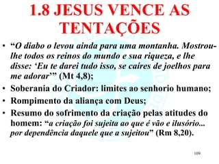 1.8 JESUS VENCE AS TENTAÇÕES “ O diabo o levou ainda para uma montanha. Mostrou-lhe todos os reinos do mundo e sua riqueza, e lhe disse: ‘Eu te darei tudo isso, se caíres de joelhos para me adorar ’” (Mt 4,8); Soberania do Criador: limites ao senhorio humano; Rompimento da aliança com Deus; Resumo do sofrimento da criação pelas atitudes do homem:  “ a criação foi sujeita ao que é vão e ilusório... por dependência daquele que a sujeitou ” (Rm 8,20). 
