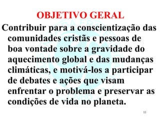 OBJETIVO GERAL Contribuir   para a conscientização das comunidades cristãs e pessoas de boa vontade sobre a gravidade do aquecimento global e das mudanças climáticas, e motivá-los a participar de debates e ações que visam enfrentar o problema e preservar as condições de vida no planeta. 