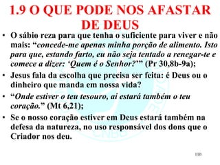 1.9 O QUE PODE NOS AFASTAR DE DEUS O sábio reza para que tenha o suficiente para viver e não mais: “ concede-me apenas minha porção de alimento. Isto para que, estando farto, eu não seja tentado a renegar-te e comece a dizer: ‘Quem é o Senhor? ’” (Pr 30,8b-9a); Jesus fala da escolha que precisa ser feita: é Deus ou o dinheiro que manda em nossa vida? “ Onde estiver o teu tesouro, aí estará também o teu coração. ” (Mt 6,21);  Se o nosso coração estiver em Deus estará também na defesa da natureza, no uso responsável dos dons que o Criador nos deu. 