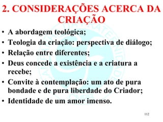 2. CONSIDERAÇÕES ACERCA DA CRIAÇÃO A abordagem teológica; Teologia da criação: perspectiva de diálogo; Relação entre diferentes; Deus concede a existência e a criatura a recebe; Convite à contemplação: um ato de pura bondade e de pura liberdade do Criador; Identidade de um amor imenso.  