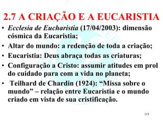 2.7 A CRIAÇÃO E A EUCARISTIA Ecclesia de Eucharistia  (17/04/2003): dimensão cósmica da Eucaristia; Altar do mundo: a redenção de toda a criação; Eucaristia: Deus abraça todas as criaturas; Configuração a Cristo: assumir atitudes em prol do cuidado para com a vida no planeta; Teilhard de Chardin (1924): “Missa sobre o mundo” – relação entre Eucaristia e o mundo criado em vista de sua cristificação.  