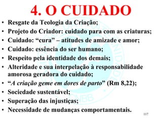 4. O CUIDADO Resgate da Teologia da Criação; Projeto do Criador: cuidado para com as criaturas; Cuidado: “cura” – atitudes de amizade e amor; Cuidado: essência do ser humano; Respeito pela identidade dos demais; Alteridade e sua interpelação à responsabilidade amorosa geradora do cuidado; “ A criação geme em dores de parto ” (Rm 8,22); Sociedade sustentável; Superação das injustiças; Necessidade de mudanças comportamentais. 