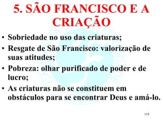 5. SÃO FRANCISCO E A CRIAÇÃO Sobriedade no uso das criaturas; Resgate de São Francisco: valorização de suas atitudes; Pobreza: olhar purificado de poder e de lucro; As criaturas não se constituem em obstáculos para se encontrar Deus e amá-lo. 
