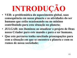 INTRODUÇÃO VER: a problemática do aquecimento global, suas consequência em nosso planeta e as atividades do ser humano que estão ocasionando ou no mínimo contribuindo para esta situação no planeta;  JULGAR: nos iluminou ao atualizar o projeto de Deus nosso Criador para este mundo e para o ser humano.  Que este percurso tenha suscitado preocupações para com a situação em que se encontra o planeta e com os rumos de nossa sociedade; 