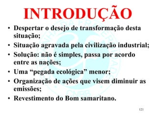 INTRODUÇÃO Despertar o desejo de transformação desta situação; Situação agravada pela civilização industrial; Solução: não é simples, passa por acordo entre as nações; Uma “pegada ecológica” menor; Organização de ações que visem diminuir as emissões; Revestimento do Bom samaritano. 