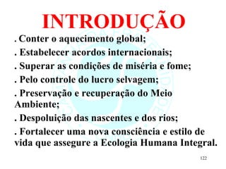 INTRODUÇÃO .  Conter o aquecimento global; . Estabelecer acordos internacionais; . Superar as condições de miséria e fome; . Pelo controle do lucro selvagem; . Preservação e recuperação do Meio Ambiente; . Despoluição das nascentes e dos rios; . Fortalecer uma nova consciência e estilo de vida que assegure a Ecologia Humana Integral. 