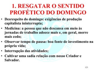 1. RESGATAR O SENTIDO PROFÉTICO DO DOMINGO Desrespeito do domingo: exigências de produção capitalista ininterrupta; Medicina: a pessoa que não descansa em meio às jornadas de trabalho adoece mais e, em geral, morre mais cedo; Observar tempo de pausa: boa fonte de investimento na própria vida; Interrupção das atividades; Cultivar uma sadia relação com nosso Criador e Salvador. 