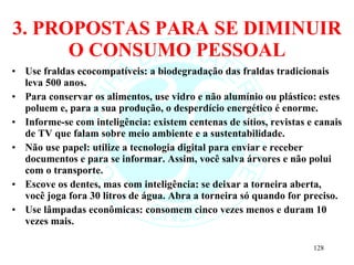 3. PROPOSTAS PARA SE DIMINUIR O CONSUMO PESSOAL Use fraldas ecocompatíveis: a biodegradação das fraldas tradicionais leva 500 anos. Para conservar os alimentos, use vidro e não alumínio ou plástico: estes poluem e, para a sua produção, o desperdício energético é enorme. Informe-se com inteligência: existem centenas de sítios, revistas e canais de TV que falam sobre meio ambiente e a sustentabilidade. Não use papel: utilize a tecnologia digital para enviar e receber documentos e para se informar. Assim, você salva árvores e não polui com o transporte. Escove os dentes, mas com inteligência: se deixar a torneira aberta, você joga fora 30 litros de água. Abra a torneira só quando for preciso. Use lâmpadas econômicas: consomem cinco vezes menos e duram 10 vezes mais. 