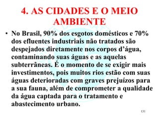 4. AS CIDADES E O MEIO AMBIENTE No Brasil, 90% dos esgotos domésticos e 70% dos efluentes industriais não tratados são despejados diretamente nos corpos d’água, contaminando suas águas e as aquelas subterrâneas. É o momento de se exigir mais investimentos, pois muitos rios estão com suas águas deterioradas com graves prejuízos para a sua fauna, além de comprometer a qualidade da água captada para o tratamento e abastecimento urbano. 