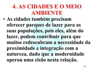 4. AS CIDADES E O MEIO AMBIENTE As cidades também precisam oferecer parques de lazer para as suas populações, pois eles, além do lazer, podem contribuir para que muitos redescubram a necessidade da proximidade e integração com a natureza, dado que a modernidade operou uma cisão nesta relação.  