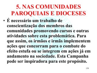 5. NAS COMUNIDADES PAROQUIAIS E DIOCESES É necessário um trabalho de conscientização dos membros das comunidades promovendo cursos e outras atividades sobre esta problemática. Para que assim, os irmãos e irmãs implementem ações que concorram para o combate do efeito estufa ou se integrem em ações já em andamento na sociedade. Esta Campanha pode ser inspiradora para este propósito. 
