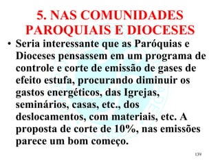 5. NAS COMUNIDADES PAROQUIAIS E DIOCESES Seria interessante que as Paróquias e Dioceses pensassem em um programa de controle e corte de emissão de gases de efeito estufa, procurando diminuir os gastos energéticos, das Igrejas, seminários, casas, etc., dos deslocamentos, com materiais, etc. A proposta de corte de 10%, nas emissões parece um bom começo. 