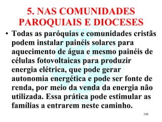 5. NAS COMUNIDADES PAROQUIAIS E DIOCESES Todas as paróquias e comunidades cristãs podem instalar painéis solares para aquecimento de água e mesmo painéis de células fotovoltaicas para produzir energia elétrica, que pode gerar autonomia energética e pode ser fonte de renda, por meio da venda da energia não utilizada. Essa prática pode estimular as famílias a entrarem neste caminho. 