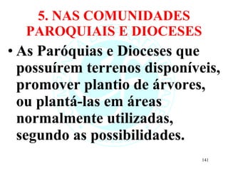 5. NAS COMUNIDADES PAROQUIAIS E DIOCESES As Paróquias e Dioceses que possuírem terrenos disponíveis, promover plantio de árvores, ou plantá-las em áreas normalmente utilizadas, segundo as possibilidades. 