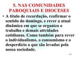5. NAS COMUNIDADES PAROQUIAIS E DIOCESES A título de recordação, reafirmar o sentido do domingo, e rever a atual dinâmica em que se organiza o trabalho e demais atividades cotidianas. Como também para rever o individualismo, o consumismo e o desperdício a que são levadas pela nossa sociedade. 