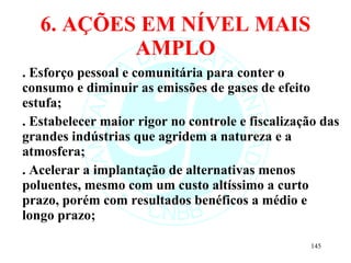 6. AÇÕES EM NÍVEL MAIS AMPLO . Esforço pessoal e comunitária para conter o consumo e diminuir as emissões de gases de efeito estufa; . Estabelecer maior rigor no controle e fiscalização das grandes indústrias que agridem a natureza e a atmosfera; . Acelerar a implantação de alternativas menos poluentes, mesmo com um custo altíssimo a curto prazo, porém com resultados benéficos a médio e longo prazo; 