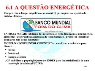 6.1 A QUESTÃO ENERGÉTICA Romper com o bloqueio (político e econômico) que impede a expansão de matrizes limpas; ENERGIA SOLAR: cotidiano das residências / custo financeiro e um benefício ambiental / exigir políticas públicas de financiamento / promover iniciativas populares com ações concretas; MODELO NEODESENVOLVIMENTISTA:  mobilizar a sociedade para discutir: Pré sal Pró álcool Energia atômica . CF mobilizar a população junto ao BNDES para industrialização de uma tecnologia brasileira (PUC/RS)  