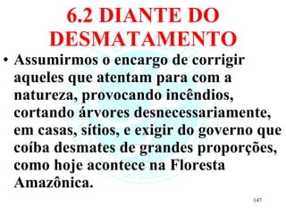6.2 DIANTE DO DESMATAMENTO Assumirmos o encargo de corrigir aqueles que atentam para com a natureza, provocando incêndios, cortando árvores desnecessariamente, em casas, sítios, e exigir do governo que coíba desmates de grandes proporções, como hoje acontece na Floresta Amazônica. 