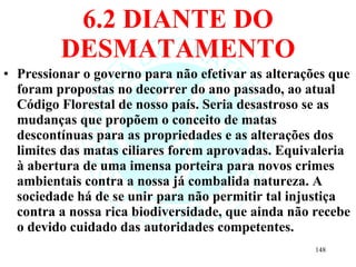 6.2 DIANTE DO DESMATAMENTO Pressionar o governo para não efetivar as alterações que foram propostas no decorrer do ano passado, ao atual Código Florestal de nosso país. Seria desastroso se as mudanças que propõem o conceito de matas descontínuas para as propriedades e as alterações dos limites das matas ciliares forem aprovadas. Equivaleria à abertura de uma imensa porteira para novos crimes ambientais contra a nossa já combalida natureza. A sociedade há de se unir para não permitir tal injustiça contra a nossa rica biodiversidade, que ainda não recebe o devido cuidado das autoridades competentes. 