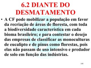 6.2 DIANTE DO DESMATAMENTO A CF pode mobilizar a população em favor da recriação de áreas de floresta, com toda a biodiversidade característica em cada bioma brasileiro; e para contestar o desejo das empresas de classificar as monoculturas de eucalipto e de pínus como florestas, pois elas não passam de uso intensivo e predador de solo em função das indústrias. 