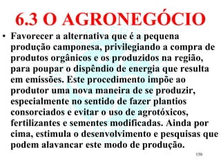 6.3 O AGRONEGÓCIO Favorecer a alternativa que é a pequena produção camponesa, privilegiando a compra de produtos orgânicos e os produzidos na região, para poupar o dispêndio de energia que resulta em emissões. Este procedimento impõe ao produtor uma nova maneira de se produzir, especialmente no sentido de fazer plantios consorciados e evitar o uso de agrotóxicos, fertilizantes e sementes modificadas. Ainda por cima, estimula o desenvolvimento e pesquisas que podem alavancar este modo de produção. 