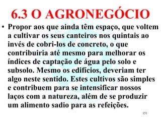 6.3 O AGRONEGÓCIO Propor aos que ainda têm espaço, que voltem a cultivar os seus canteiros nos quintais ao invés de cobri-los de concreto, o que contribuiria até mesmo para melhorar os índices de captação de água pelo solo e subsolo. Mesmo os edifícios, deveriam ter algo neste sentido. Estes cultivos são simples e contribuem para se intensificar nossos laços com a natureza, além de se produzir um alimento sadio para as refeições. 