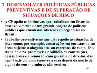 7. DESENVOLVER POLÍTICAS PÚBLICAS PREVENTIVAS E DE SUPERAÇÃO DE SITUAÇÕES DE RISCO A CF apóia as iniciativas que trabalham em favor do desenvolvimento de um grande projeto de políticas públicas que atuam nas situações emergenciais no Brasil; Trabalho preventivo no que diz respeito às situações de risco como, por exemplo, construções em encostas ou em áreas sujeitas a alagamentos ou correntes de vento. Este trabalho deve promover a proibição de construções nessas áreas e a remoção, com garantia de direitos, das que lá existem, pois remover a casa depois da morte de alguns de seus moradores não resolve; 