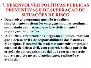 7. DESENVOLVER POLÍTICAS PÚBLICAS PREVENTIVAS E DE SUPERAÇÃO DE SITUAÇÕES DE RISCO Desenvolver programas que não trabalhem simplesmente as situações emergenciais, mas continuem conduzindo um processo que leve efetivamente à superação das questões; A CF 2009, Fraternidade e Segurança Pública, mostrou que a defesa civil é de responsabilidade dos Estados e Municípios. É necessário ir além e construir um projeto nacional de defesa civil, com controle social a partir da criação de um organismo social que exerça o controle sobre o projeto no seu planejamento, realização e avaliação. 