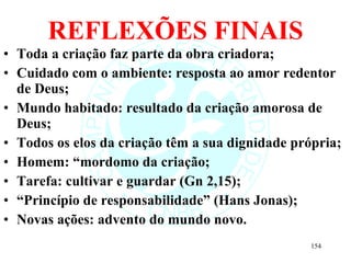 REFLEXÕES FINAIS Toda a criação faz parte da obra criadora; Cuidado com o ambiente: resposta ao amor redentor de Deus; Mundo habitado: resultado da criação amorosa de Deus; Todos os elos da criação têm a sua dignidade própria; Homem: “mordomo da criação; Tarefa: cultivar e guardar (Gn 2,15); “ Princípio de responsabilidade” (Hans Jonas); Novas ações: advento do mundo novo. 